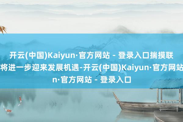 开云(中国)Kaiyun·官方网站 - 登录入口揣摸联系细分产业将进一步迎来发展机遇-开云(中国)Kaiyun·官方网站 - 登录入口