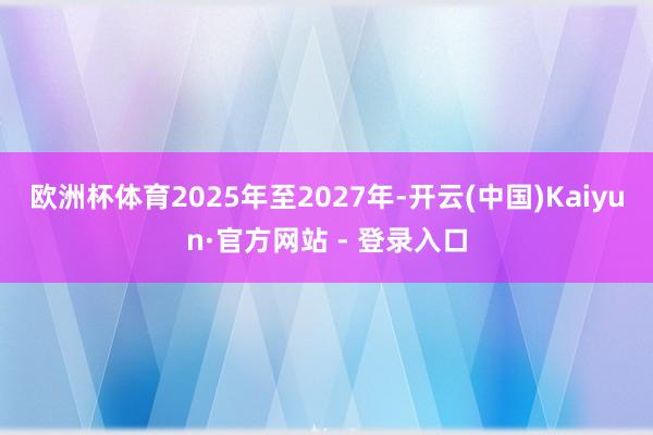 欧洲杯体育2025年至2027年-开云(中国)Kaiyun·官方网站 - 登录入口
