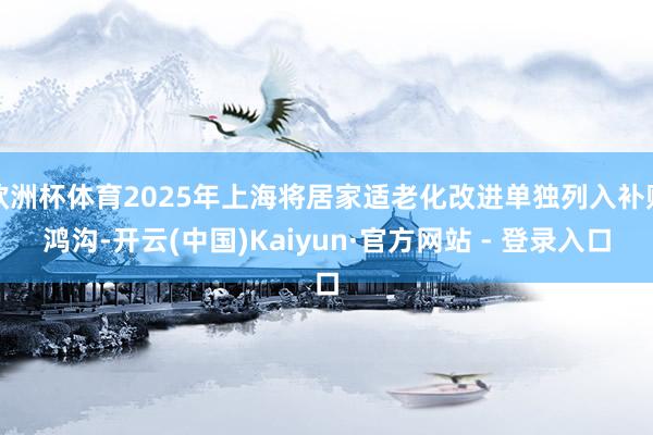 欧洲杯体育2025年上海将居家适老化改进单独列入补贴鸿沟-开云(中国)Kaiyun·官方网站 - 登录入口