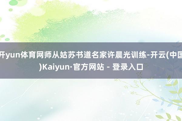 开yun体育网师从姑苏书道名家许晨光训练-开云(中国)Kaiyun·官方网站 - 登录入口