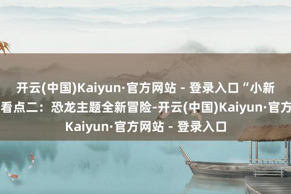 开云(中国)Kaiyun·官方网站 - 登录入口“小新迷”一册中意！ 看点二：恐龙主题全新冒险-开云(中国)Kaiyun·官方网站 - 登录入口