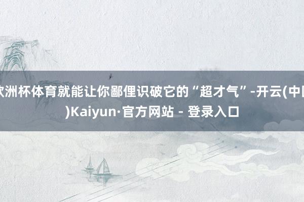 欧洲杯体育就能让你鄙俚识破它的“超才气”-开云(中国)Kaiyun·官方网站 - 登录入口