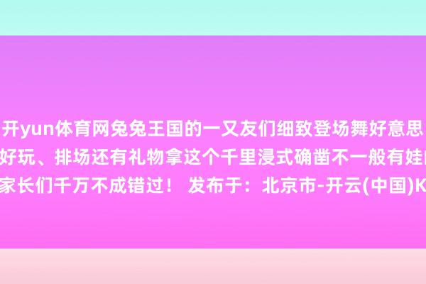 开yun体育网兔兔王国的一又友们细致登场舞好意思贪图抢先揭秘快来望望吧！好玩、排场还有礼物拿这个千里浸式确凿不一般有娃的家长们千万不成错过！ 发布于：北京市-开云(中国)Kaiyun·官方网站 - 登录入口
