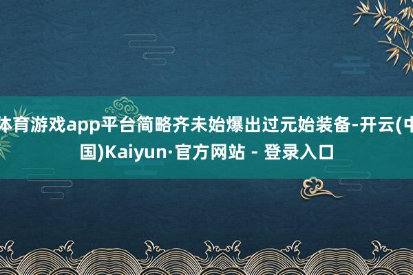 体育游戏app平台简略齐未始爆出过元始装备-开云(中国)Kaiyun·官方网站 - 登录入口