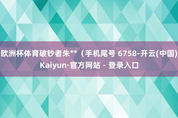 欧洲杯体育破钞者朱**（手机尾号 6758-开云(中国)Kaiyun·官方网站 - 登录入口