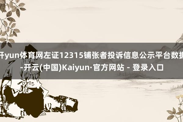 开yun体育网左证12315铺张者投诉信息公示平台数据-开云(中国)Kaiyun·官方网站 - 登录入口