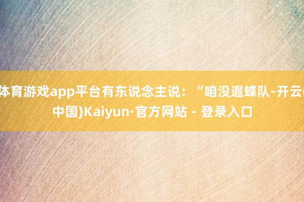 体育游戏app平台有东说念主说：“咱没遐蝶队-开云(中国)Kaiyun·官方网站 - 登录入口