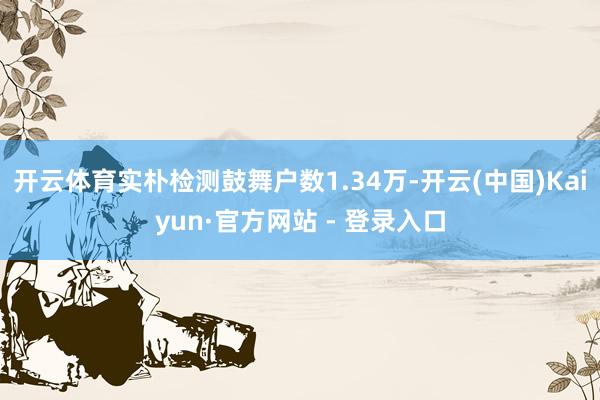 开云体育实朴检测鼓舞户数1.34万-开云(中国)Kaiyun·官方网站 - 登录入口