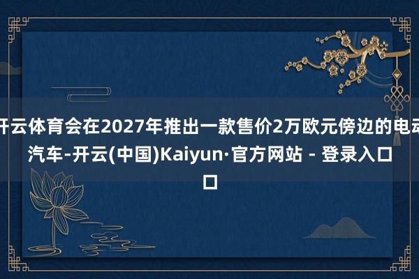 开云体育会在2027年推出一款售价2万欧元傍边的电动汽车-开云(中国)Kaiyun·官方网站 - 登录入口