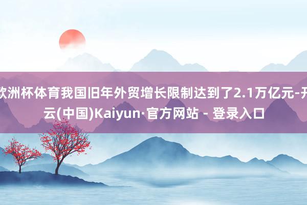 欧洲杯体育我国旧年外贸增长限制达到了2.1万亿元-开云(中国)Kaiyun·官方网站 - 登录入口