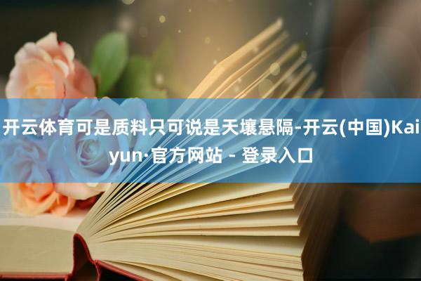 开云体育可是质料只可说是天壤悬隔-开云(中国)Kaiyun·官方网站 - 登录入口