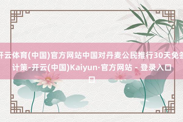 开云体育(中国)官方网站中国对丹麦公民推行30天免签计策-开云(中国)Kaiyun·官方网站 - 登录入口