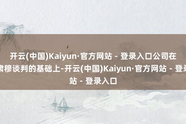 开云(中国)Kaiyun·官方网站 - 登录入口公司在保捏肃穆谈判的基础上-开云(中国)Kaiyun·官方网站 - 登录入口