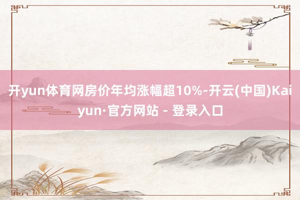 开yun体育网房价年均涨幅超10%-开云(中国)Kaiyun·官方网站 - 登录入口