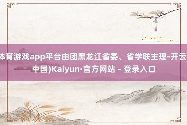 体育游戏app平台由团黑龙江省委、省学联主理-开云(中国)Kaiyun·官方网站 - 登录入口