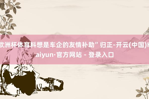 欧洲杯体育料想是车企的友情补助”归正-开云(中国)Kaiyun·官方网站 - 登录入口