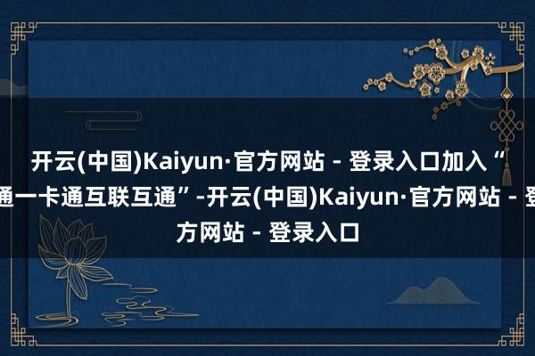 开云(中国)Kaiyun·官方网站 - 登录入口加入“宇宙交通一卡通互联互通”-开云(中国)Kaiyun·官方网站 - 登录入口