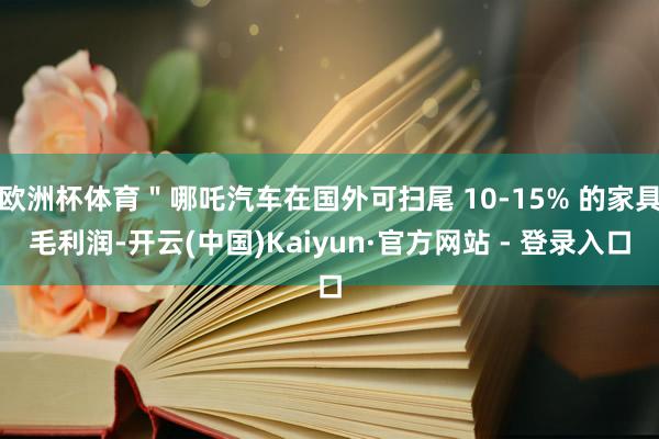 欧洲杯体育＂哪吒汽车在国外可扫尾 10-15% 的家具毛利润-开云(中国)Kaiyun·官方网站 - 登录入口