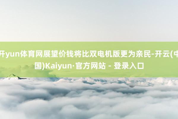 开yun体育网展望价钱将比双电机版更为亲民-开云(中国)Kaiyun·官方网站 - 登录入口