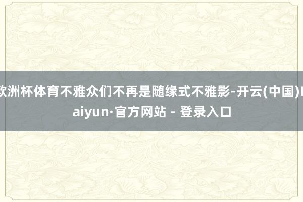 欧洲杯体育不雅众们不再是随缘式不雅影-开云(中国)Kaiyun·官方网站 - 登录入口