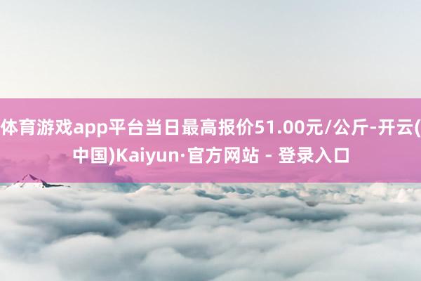 体育游戏app平台当日最高报价51.00元/公斤-开云(中国)Kaiyun·官方网站 - 登录入口