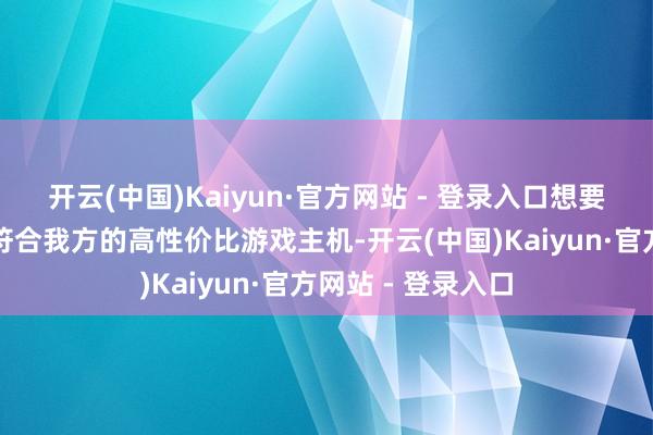 开云(中国)Kaiyun·官方网站 - 登录入口想要从中挑选出真确符合我方的高性价比游戏主机-开云(中国)Kaiyun·官方网站 - 登录入口