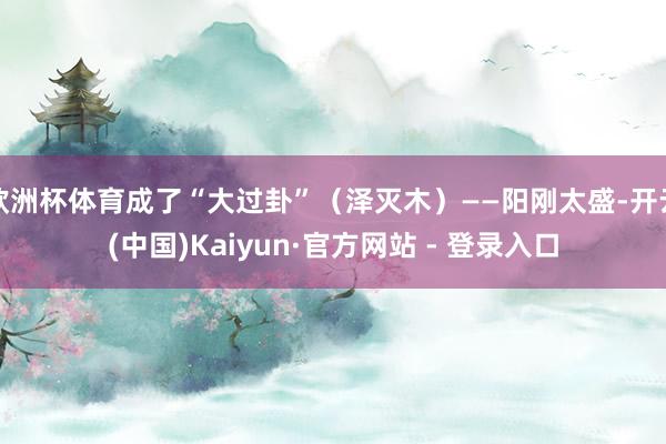 欧洲杯体育成了“大过卦”（泽灭木）——阳刚太盛-开云(中国)Kaiyun·官方网站 - 登录入口