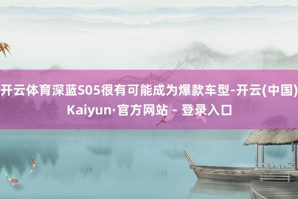 开云体育深蓝S05很有可能成为爆款车型-开云(中国)Kaiyun·官方网站 - 登录入口