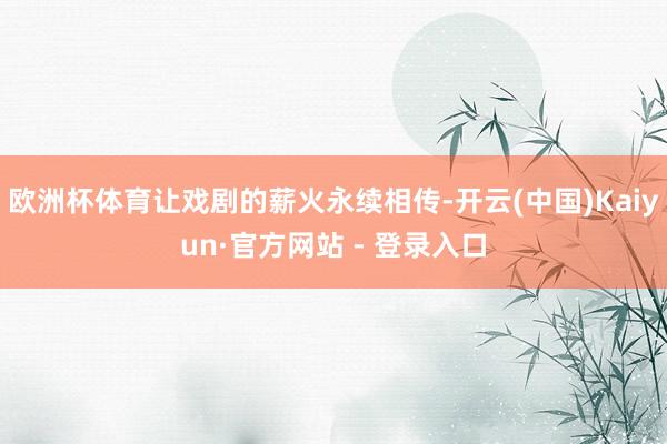 欧洲杯体育让戏剧的薪火永续相传-开云(中国)Kaiyun·官方网站 - 登录入口