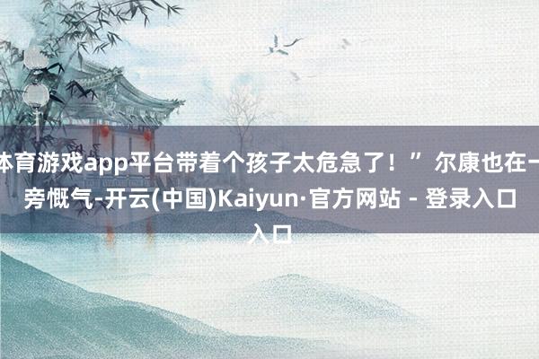体育游戏app平台带着个孩子太危急了！” 尔康也在一旁慨气-开云(中国)Kaiyun·官方网站 - 登录入口