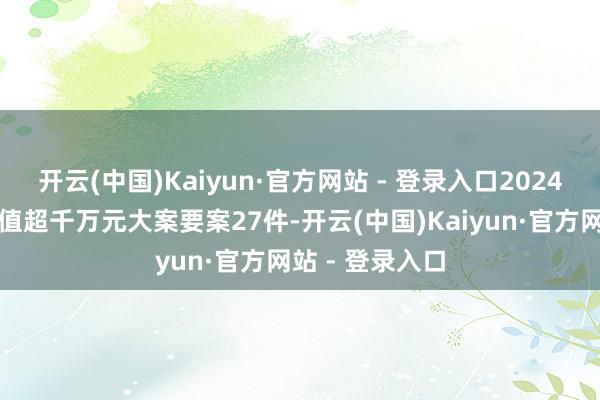 开云(中国)Kaiyun·官方网站 - 登录入口2024年组织查办案值超千万元大案要案27件-开云(中国)Kaiyun·官方网站 - 登录入口