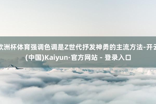 欧洲杯体育强调色调是Z世代抒发神勇的主流方法-开云(中国)Kaiyun·官方网站 - 登录入口