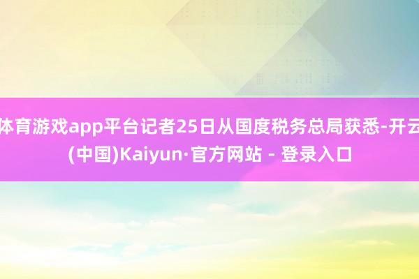 体育游戏app平台记者25日从国度税务总局获悉-开云(中国)Kaiyun·官方网站 - 登录入口
