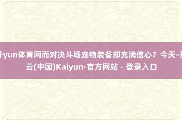 开yun体育网而对决斗场宠物装备却充满信心？今天-开云(中国)Kaiyun·官方网站 - 登录入口
