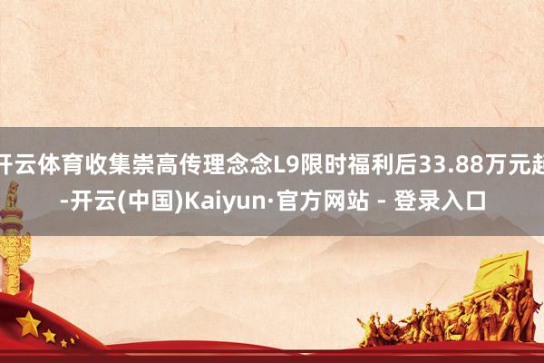 开云体育收集崇高传理念念L9限时福利后33.88万元起-开云(中国)Kaiyun·官方网站 - 登录入口