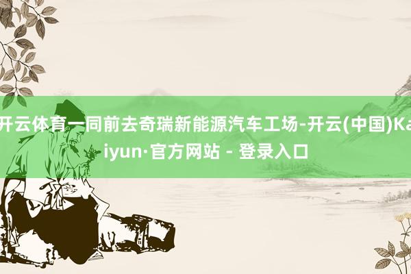 开云体育一同前去奇瑞新能源汽车工场-开云(中国)Kaiyun·官方网站 - 登录入口