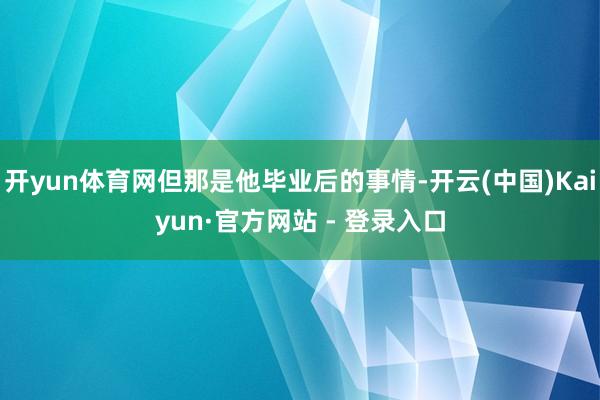 开yun体育网但那是他毕业后的事情-开云(中国)Kaiyun·官方网站 - 登录入口