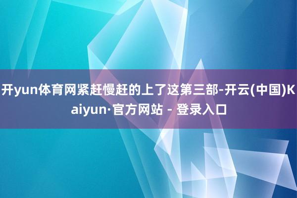 开yun体育网紧赶慢赶的上了这第三部-开云(中国)Kaiyun·官方网站 - 登录入口