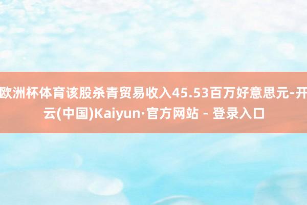 欧洲杯体育该股杀青贸易收入45.53百万好意思元-开云(中国)Kaiyun·官方网站 - 登录入口