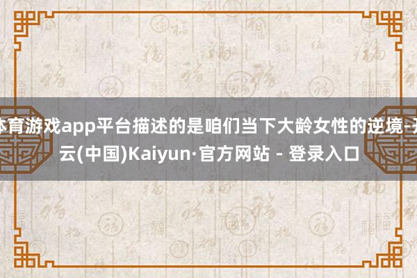 体育游戏app平台描述的是咱们当下大龄女性的逆境-开云(中国)Kaiyun·官方网站 - 登录入口