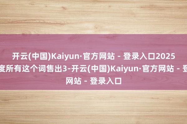 开云(中国)Kaiyun·官方网站 - 登录入口2025年一季度所有这个词售出3-开云(中国)Kaiyun·官方网站 - 登录入口