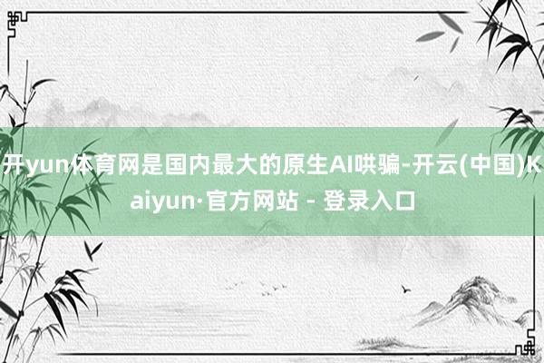 开yun体育网是国内最大的原生AI哄骗-开云(中国)Kaiyun·官方网站 - 登录入口