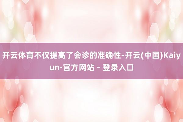 开云体育不仅提高了会诊的准确性-开云(中国)Kaiyun·官方网站 - 登录入口