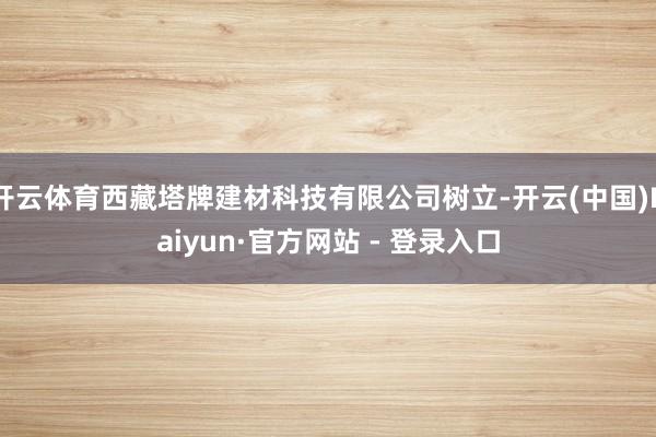 开云体育西藏塔牌建材科技有限公司树立-开云(中国)Kaiyun·官方网站 - 登录入口