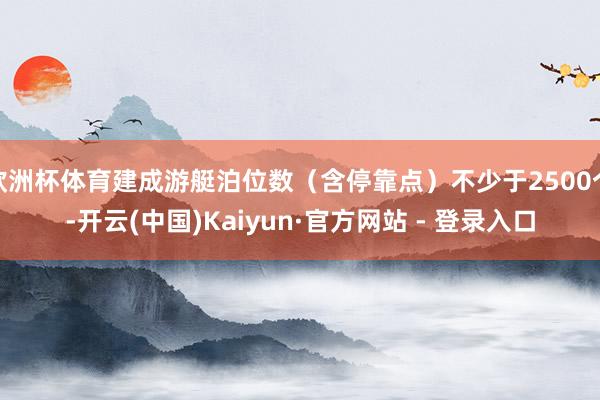 欧洲杯体育建成游艇泊位数（含停靠点）不少于2500个-开云(中国)Kaiyun·官方网站 - 登录入口