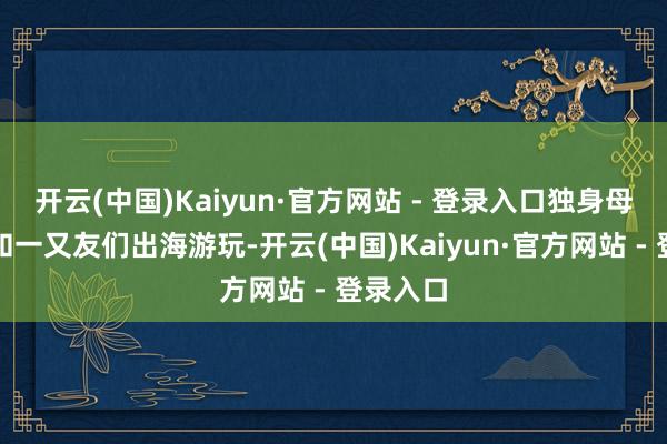 开云(中国)Kaiyun·官方网站 - 登录入口独身母亲杰西和一又友们出海游玩-开云(中国)Kaiyun·官方网站 - 登录入口
