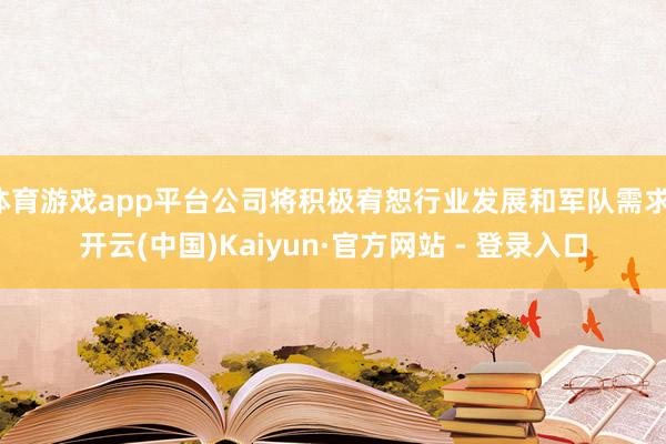 体育游戏app平台公司将积极宥恕行业发展和军队需求-开云(中国)Kaiyun·官方网站 - 登录入口