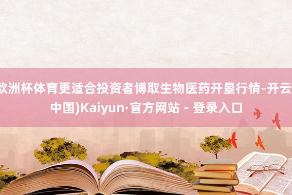 欧洲杯体育更适合投资者博取生物医药开垦行情-开云(中国)Kaiyun·官方网站 - 登录入口