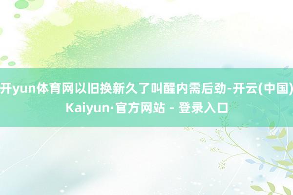 开yun体育网以旧换新久了叫醒内需后劲-开云(中国)Kaiyun·官方网站 - 登录入口