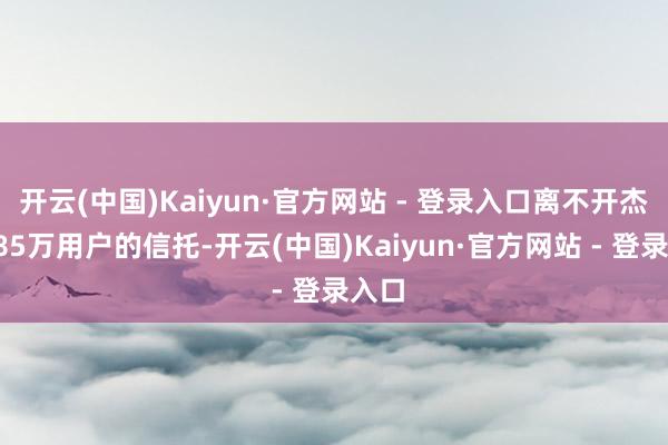开云(中国)Kaiyun·官方网站 - 登录入口离不开杰出185万用户的信托-开云(中国)Kaiyun·官方网站 - 登录入口